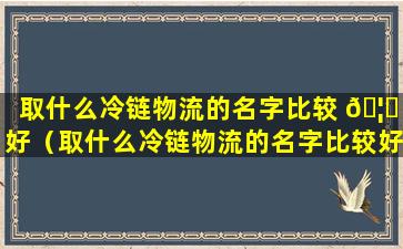 取什么冷链物流的名字比较 🦋 好（取什么冷链物流的名字比较好一 🌳 点）